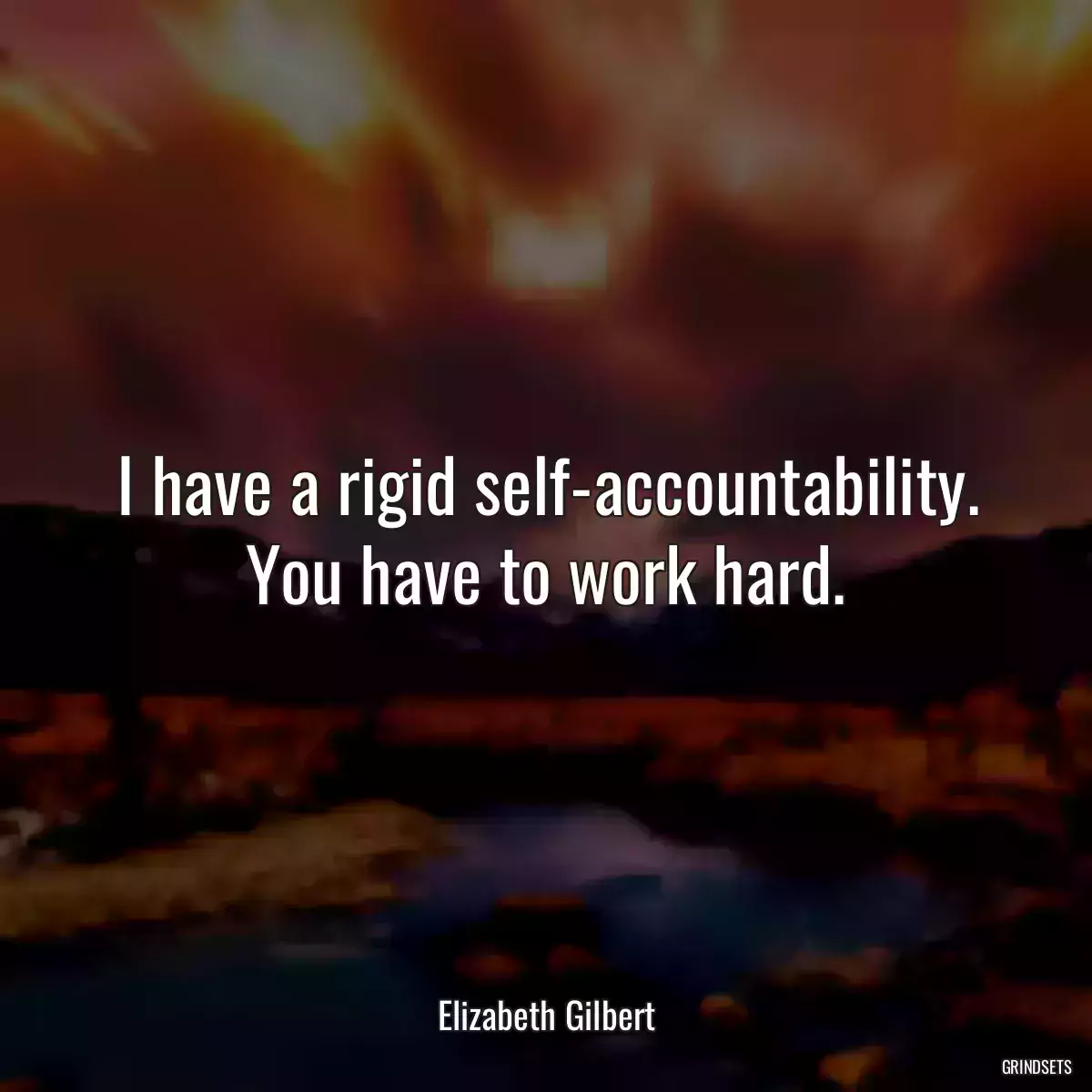 I have a rigid self-accountability. You have to work hard.