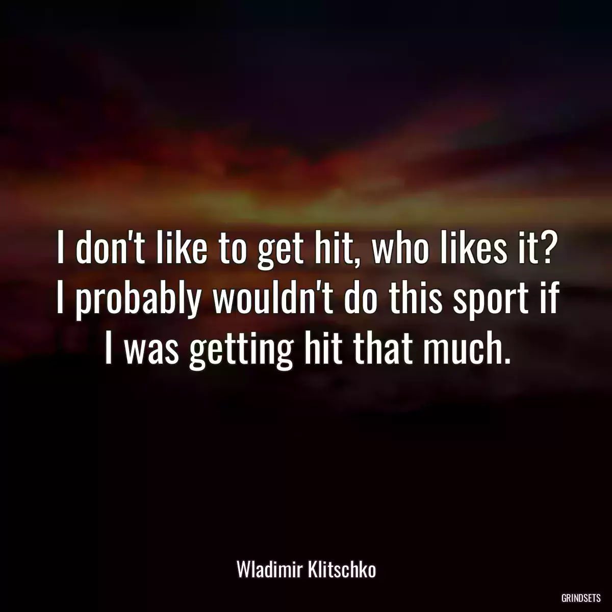 I don\'t like to get hit, who likes it? I probably wouldn\'t do this sport if I was getting hit that much.