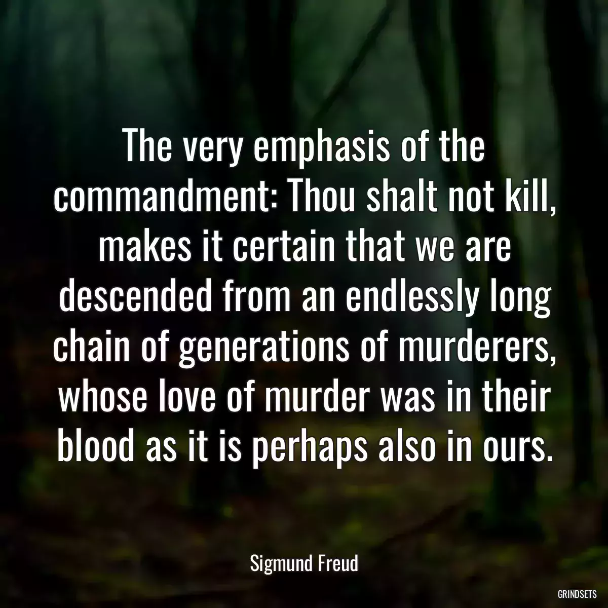 The very emphasis of the commandment: Thou shalt not kill, makes it certain that we are descended from an endlessly long chain of generations of murderers, whose love of murder was in their blood as it is perhaps also in ours.