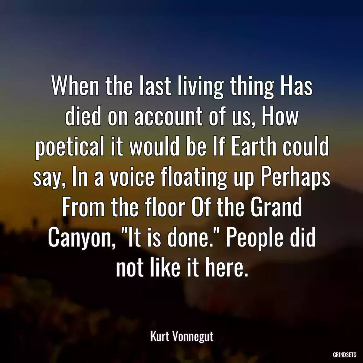 When the last living thing Has died on account of us, How poetical it would be If Earth could say, In a voice floating up Perhaps From the floor Of the Grand Canyon, \