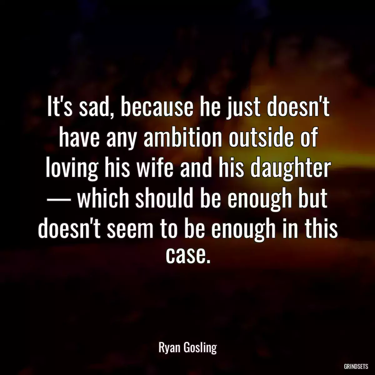 It\'s sad, because he just doesn\'t have any ambition outside of loving his wife and his daughter — which should be enough but doesn\'t seem to be enough in this case.