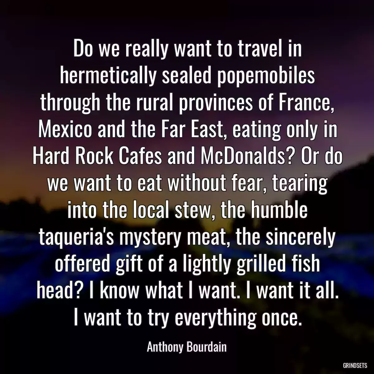 Do we really want to travel in hermetically sealed popemobiles through the rural provinces of France, Mexico and the Far East, eating only in Hard Rock Cafes and McDonalds? Or do we want to eat without fear, tearing into the local stew, the humble taqueria\'s mystery meat, the sincerely offered gift of a lightly grilled fish head? I know what I want. I want it all. I want to try everything once.