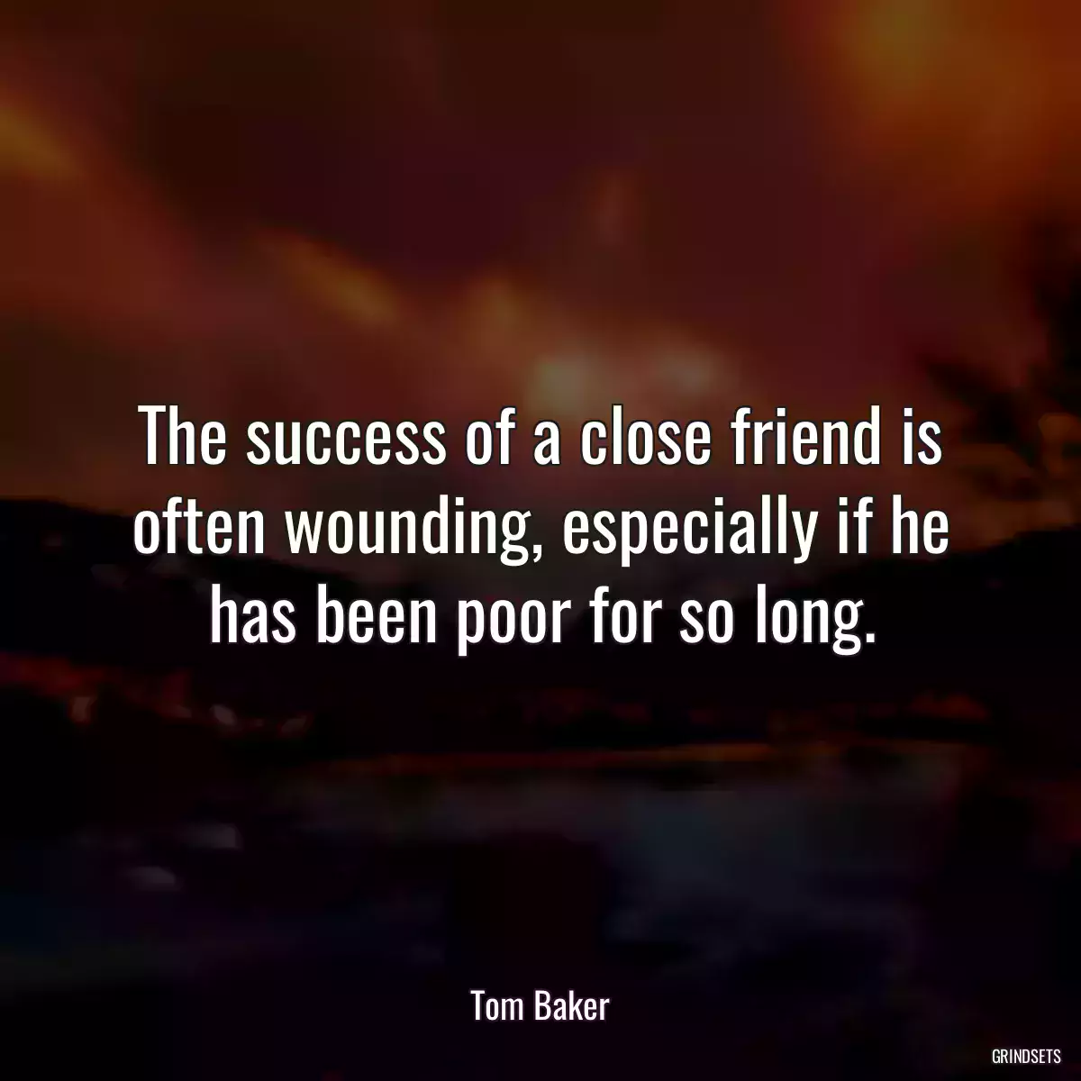 The success of a close friend is often wounding, especially if he has been poor for so long.