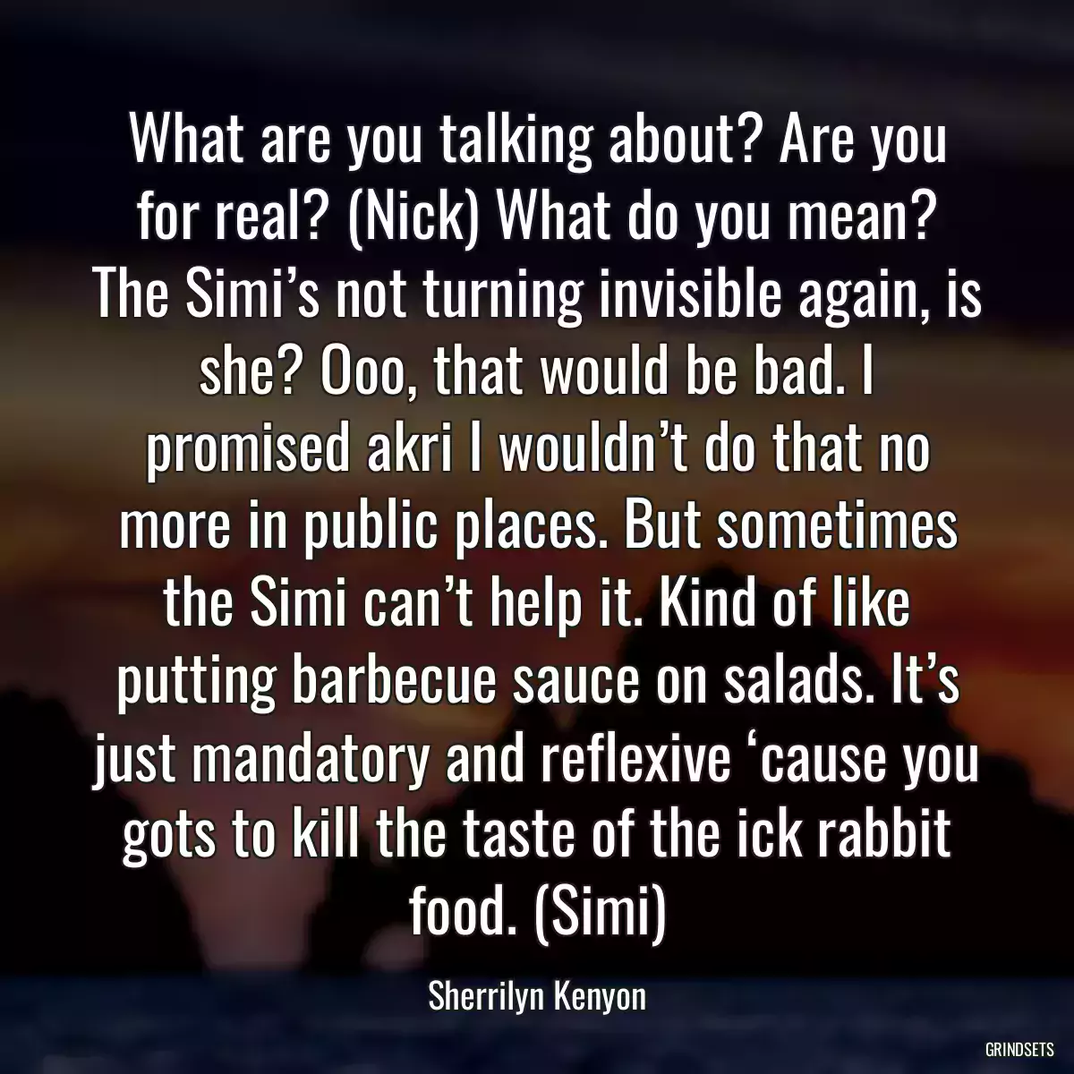 What are you talking about? Are you for real? (Nick) What do you mean? The Simi’s not turning invisible again, is she? Ooo, that would be bad. I promised akri I wouldn’t do that no more in public places. But sometimes the Simi can’t help it. Kind of like putting barbecue sauce on salads. It’s just mandatory and reflexive ‘cause you gots to kill the taste of the ick rabbit food. (Simi)