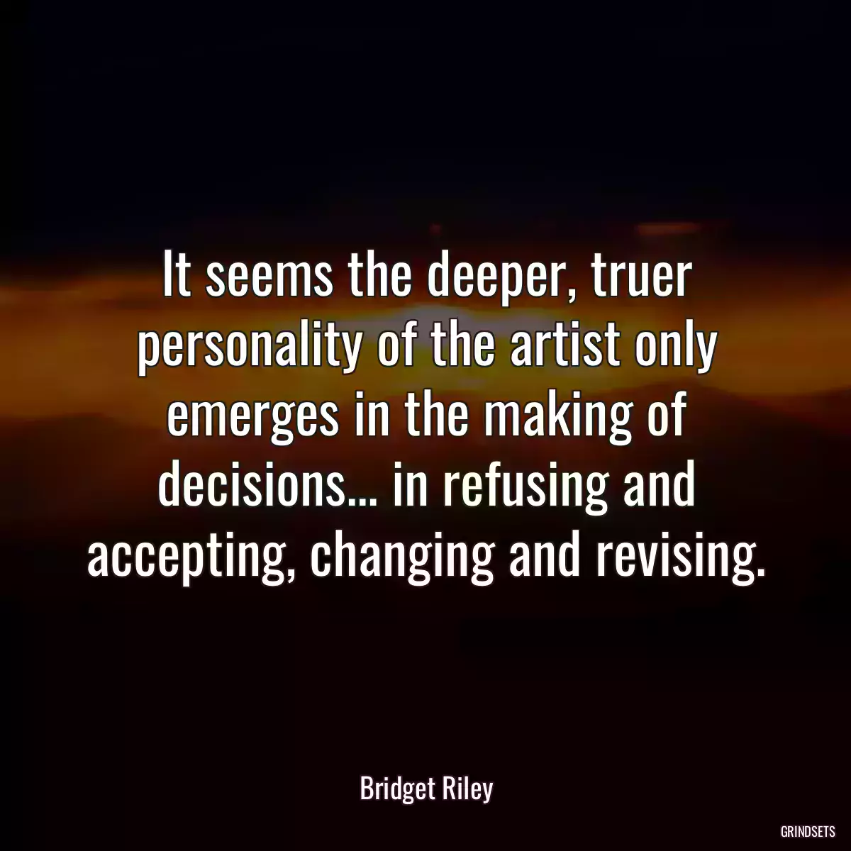 It seems the deeper, truer personality of the artist only emerges in the making of decisions... in refusing and accepting, changing and revising.