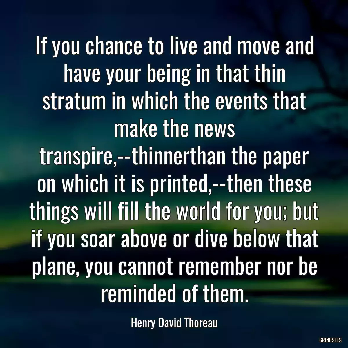 If you chance to live and move and have your being in that thin stratum in which the events that make the news transpire,--thinnerthan the paper on which it is printed,--then these things will fill the world for you; but if you soar above or dive below that plane, you cannot remember nor be reminded of them.