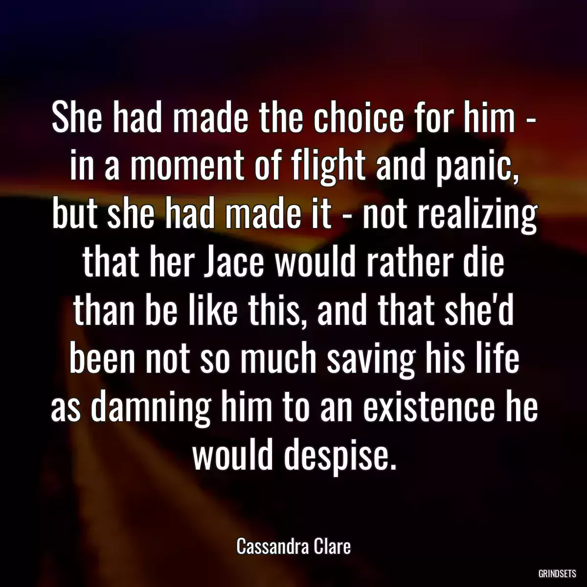 She had made the choice for him - in a moment of flight and panic, but she had made it - not realizing that her Jace would rather die than be like this, and that she\'d been not so much saving his life as damning him to an existence he would despise.