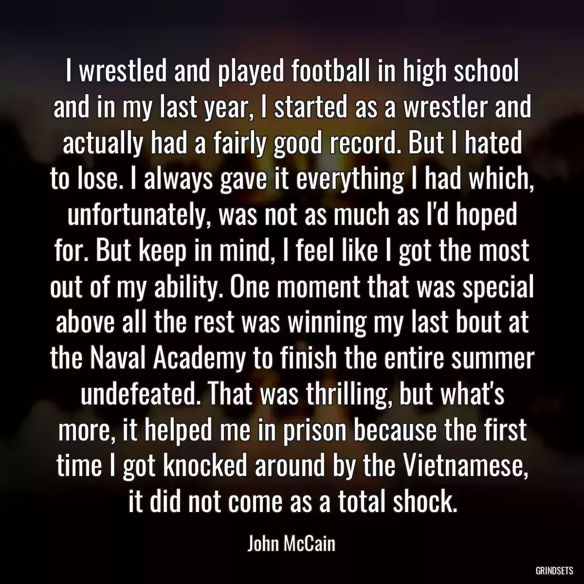 I wrestled and played football in high school and in my last year, I started as a wrestler and actually had a fairly good record. But I hated to lose. I always gave it everything I had which, unfortunately, was not as much as I\'d hoped for. But keep in mind, I feel like I got the most out of my ability. One moment that was special above all the rest was winning my last bout at the Naval Academy to finish the entire summer undefeated. That was thrilling, but what\'s more, it helped me in prison because the first time I got knocked around by the Vietnamese, it did not come as a total shock.