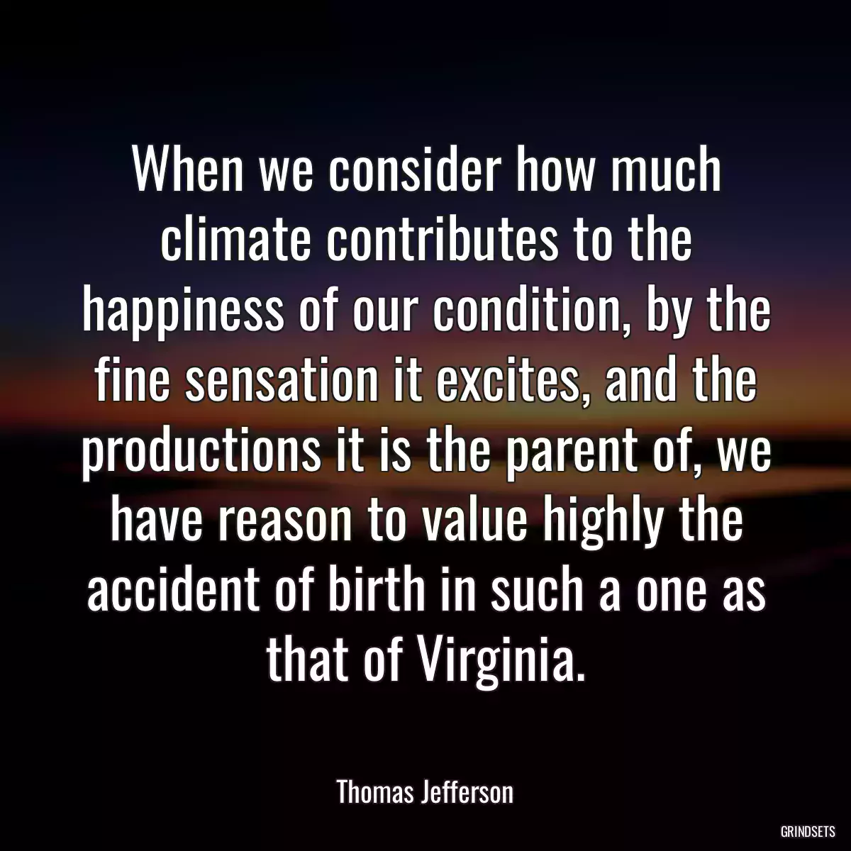 When we consider how much climate contributes to the happiness of our condition, by the fine sensation it excites, and the productions it is the parent of, we have reason to value highly the accident of birth in such a one as that of Virginia.