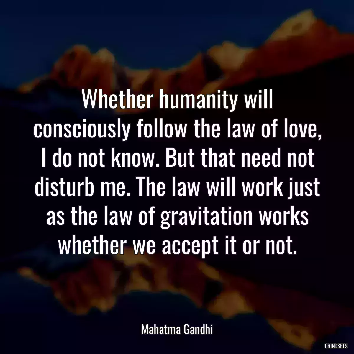 Whether humanity will consciously follow the law of love, I do not know. But that need not disturb me. The law will work just as the law of gravitation works whether we accept it or not.