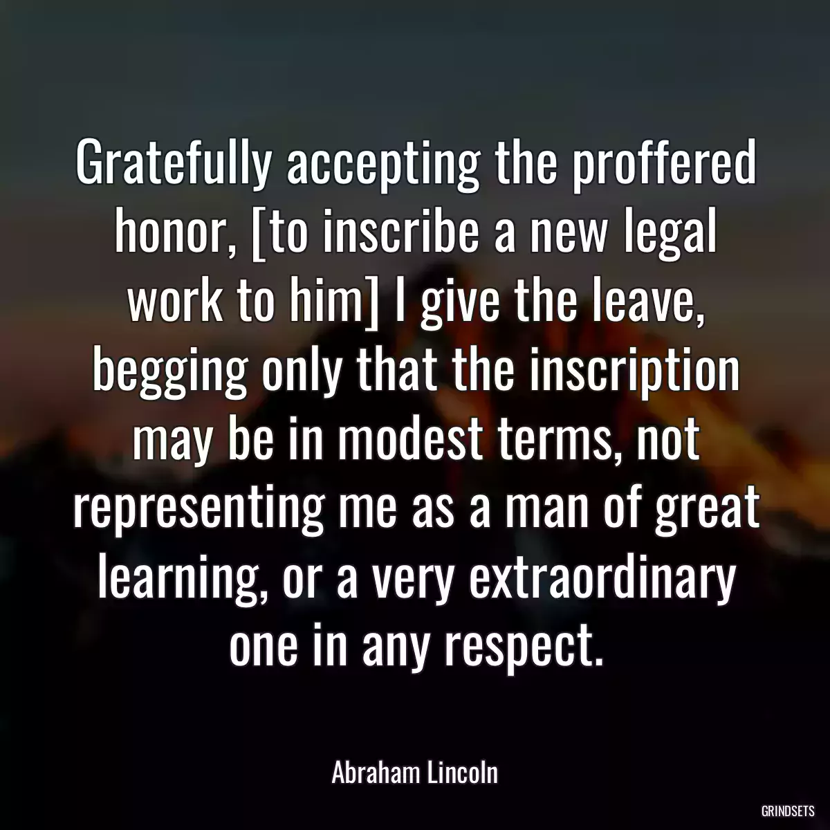 Gratefully accepting the proffered honor, [to inscribe a new legal work to him] I give the leave, begging only that the inscription may be in modest terms, not representing me as a man of great learning, or a very extraordinary one in any respect.