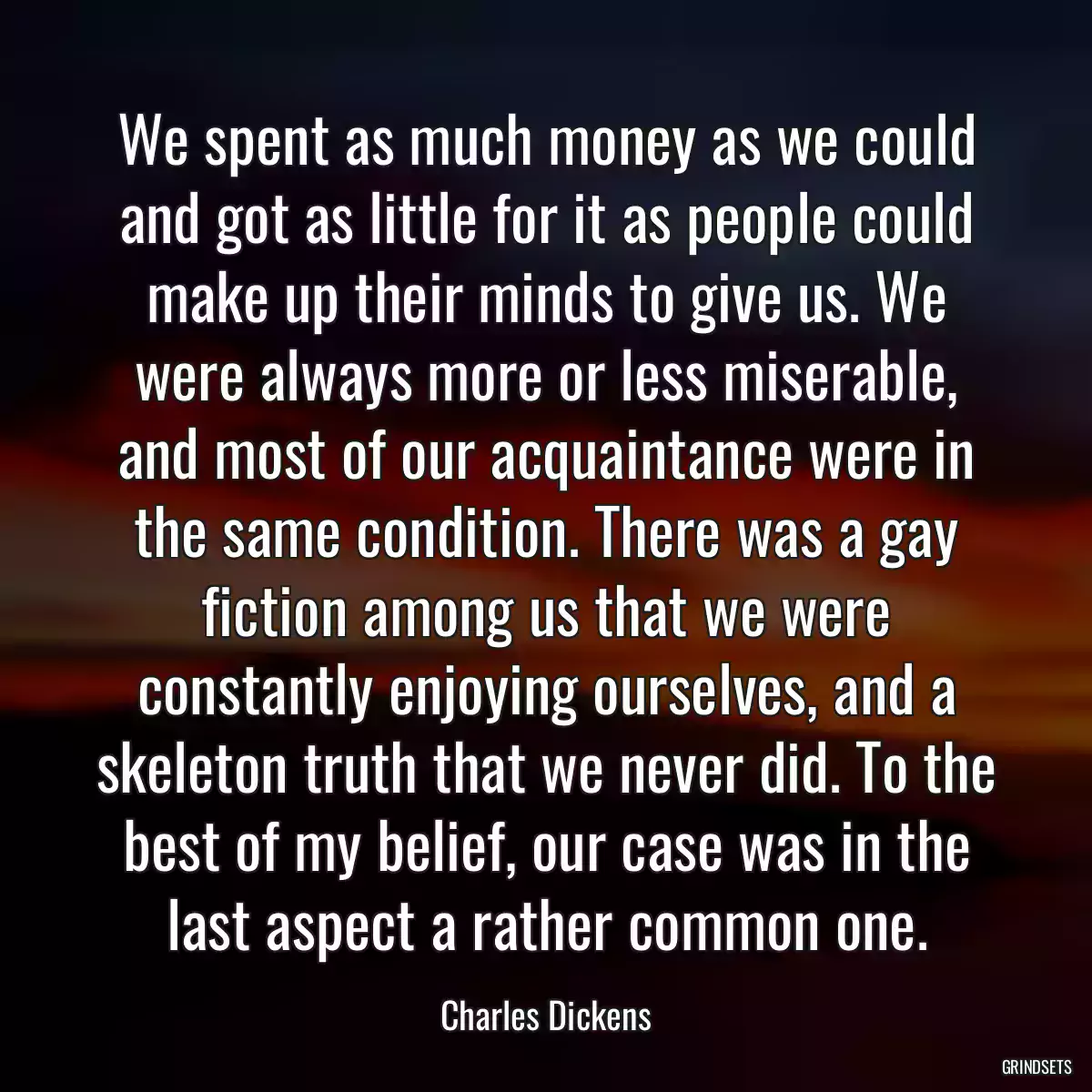 We spent as much money as we could and got as little for it as people could make up their minds to give us. We were always more or less miserable, and most of our acquaintance were in the same condition. There was a gay fiction among us that we were constantly enjoying ourselves, and a skeleton truth that we never did. To the best of my belief, our case was in the last aspect a rather common one.