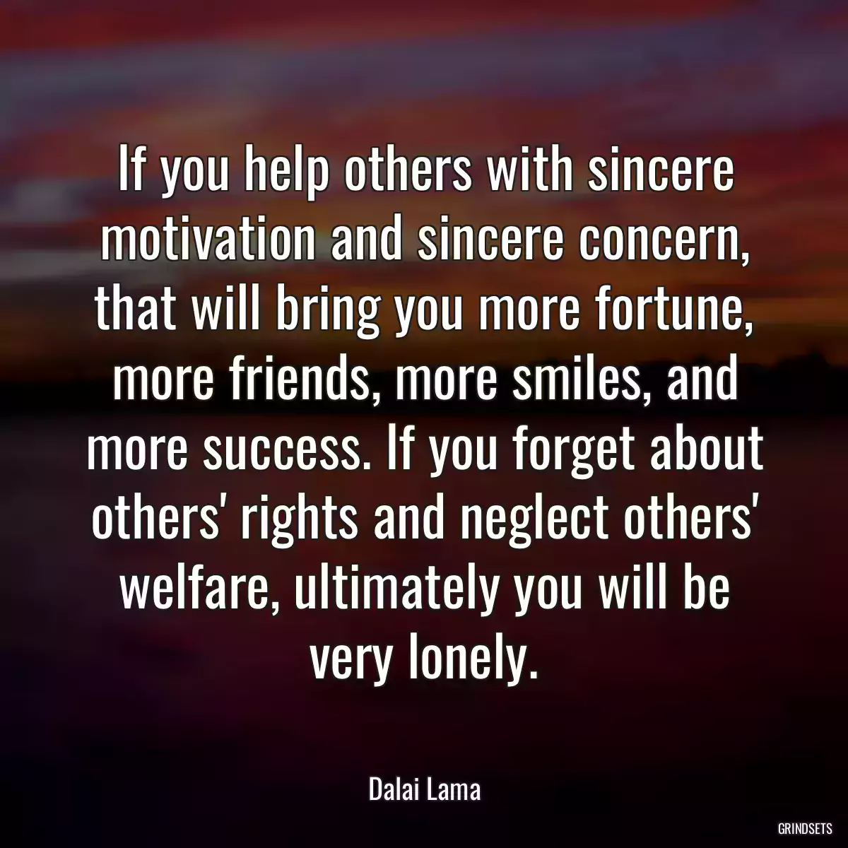 If you help others with sincere motivation and sincere concern, that will bring you more fortune, more friends, more smiles, and more success. If you forget about others\' rights and neglect others\' welfare, ultimately you will be very lonely.