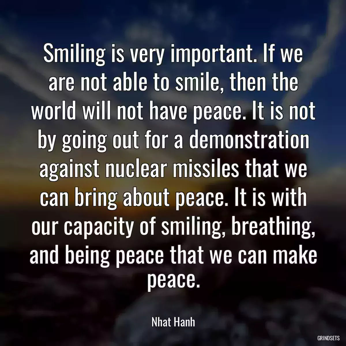 Smiling is very important. If we are not able to smile, then the world will not have peace. It is not by going out for a demonstration against nuclear missiles that we can bring about peace. It is with our capacity of smiling, breathing, and being peace that we can make peace.