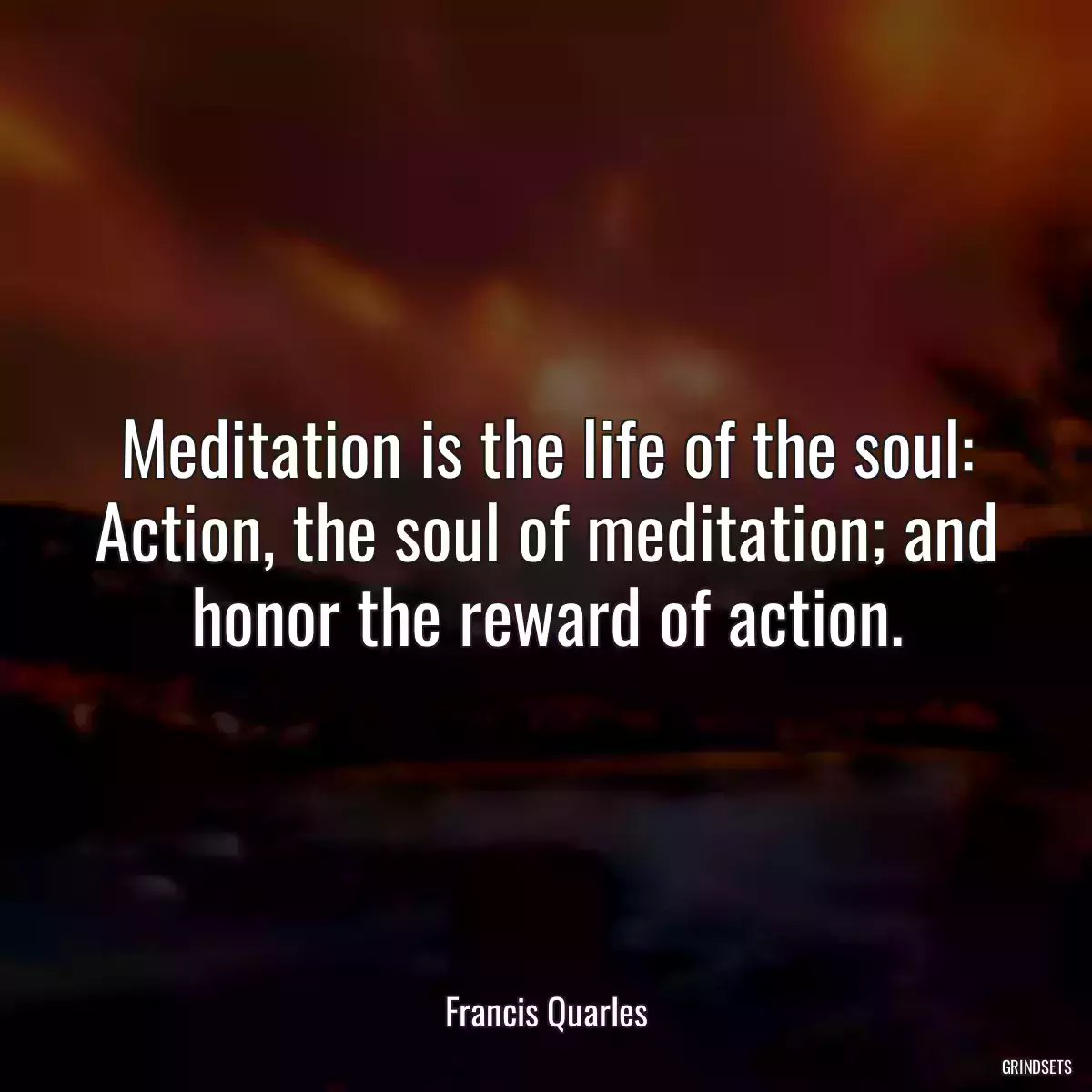 Meditation is the life of the soul: Action, the soul of meditation; and honor the reward of action.