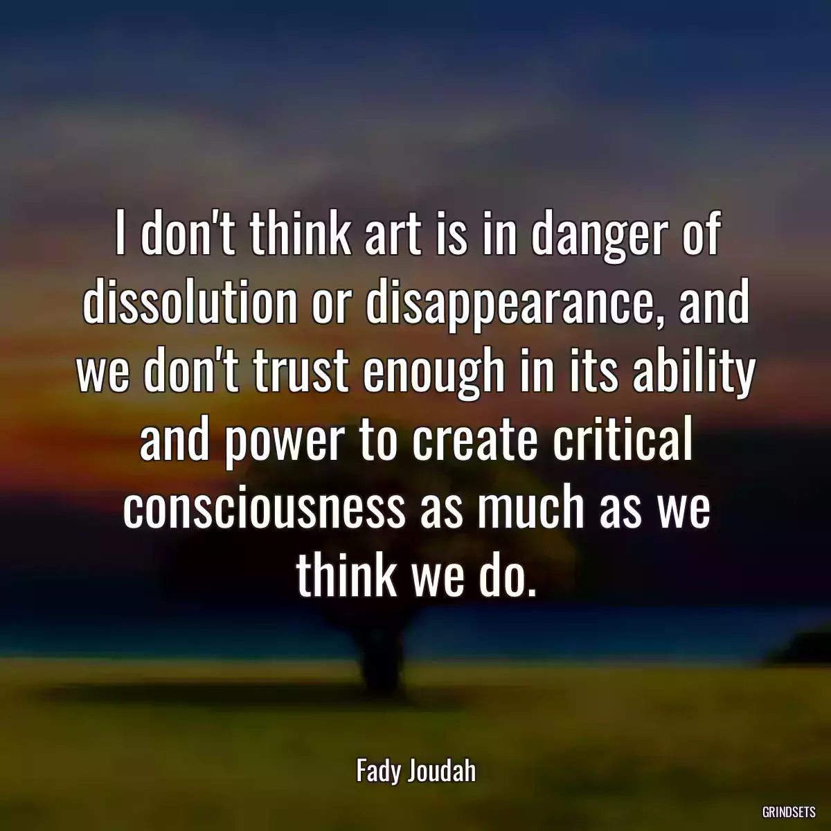 I don\'t think art is in danger of dissolution or disappearance, and we don\'t trust enough in its ability and power to create critical consciousness as much as we think we do.