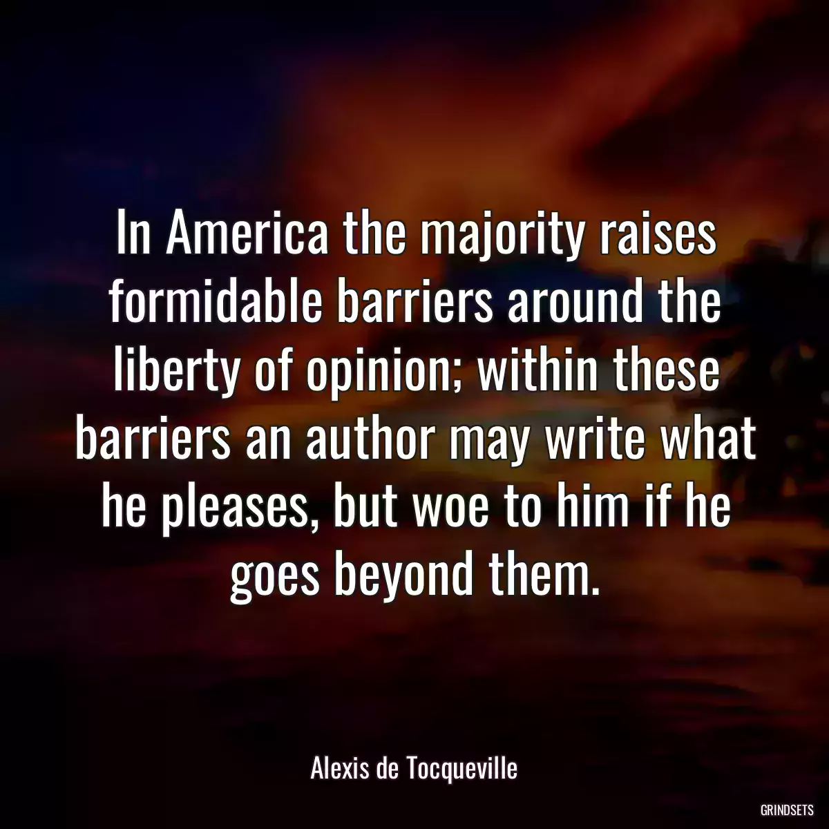 In America the majority raises formidable barriers around the liberty of opinion; within these barriers an author may write what he pleases, but woe to him if he goes beyond them.