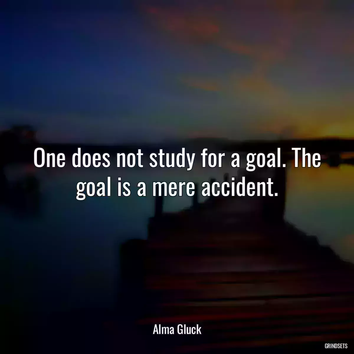 One does not study for a goal. The goal is a mere accident.