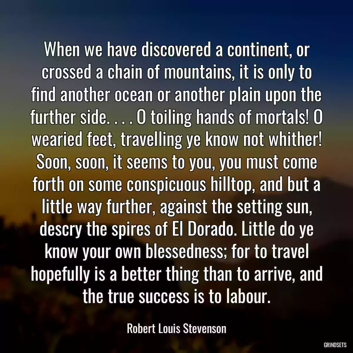 When we have discovered a continent, or crossed a chain of mountains, it is only to find another ocean or another plain upon the further side. . . . O toiling hands of mortals! O wearied feet, travelling ye know not whither! Soon, soon, it seems to you, you must come forth on some conspicuous hilltop, and but a little way further, against the setting sun, descry the spires of El Dorado. Little do ye know your own blessedness; for to travel hopefully is a better thing than to arrive, and the true success is to labour.