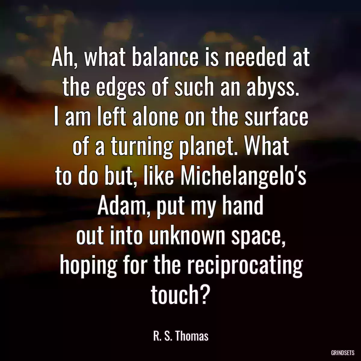 Ah, what balance is needed at
the edges of such an abyss.
I am left alone on the surface
of a turning planet. What
to do but, like Michelangelo\'s
Adam, put my hand
out into unknown space,
hoping for the reciprocating touch?