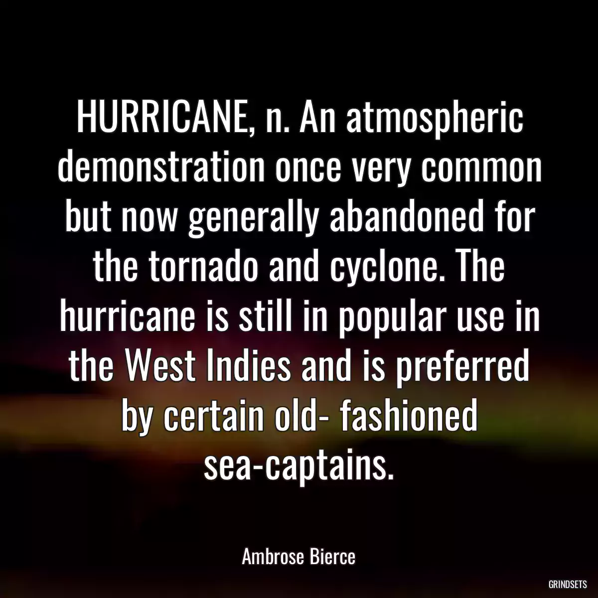 HURRICANE, n. An atmospheric demonstration once very common but now generally abandoned for the tornado and cyclone. The hurricane is still in popular use in the West Indies and is preferred by certain old- fashioned sea-captains.