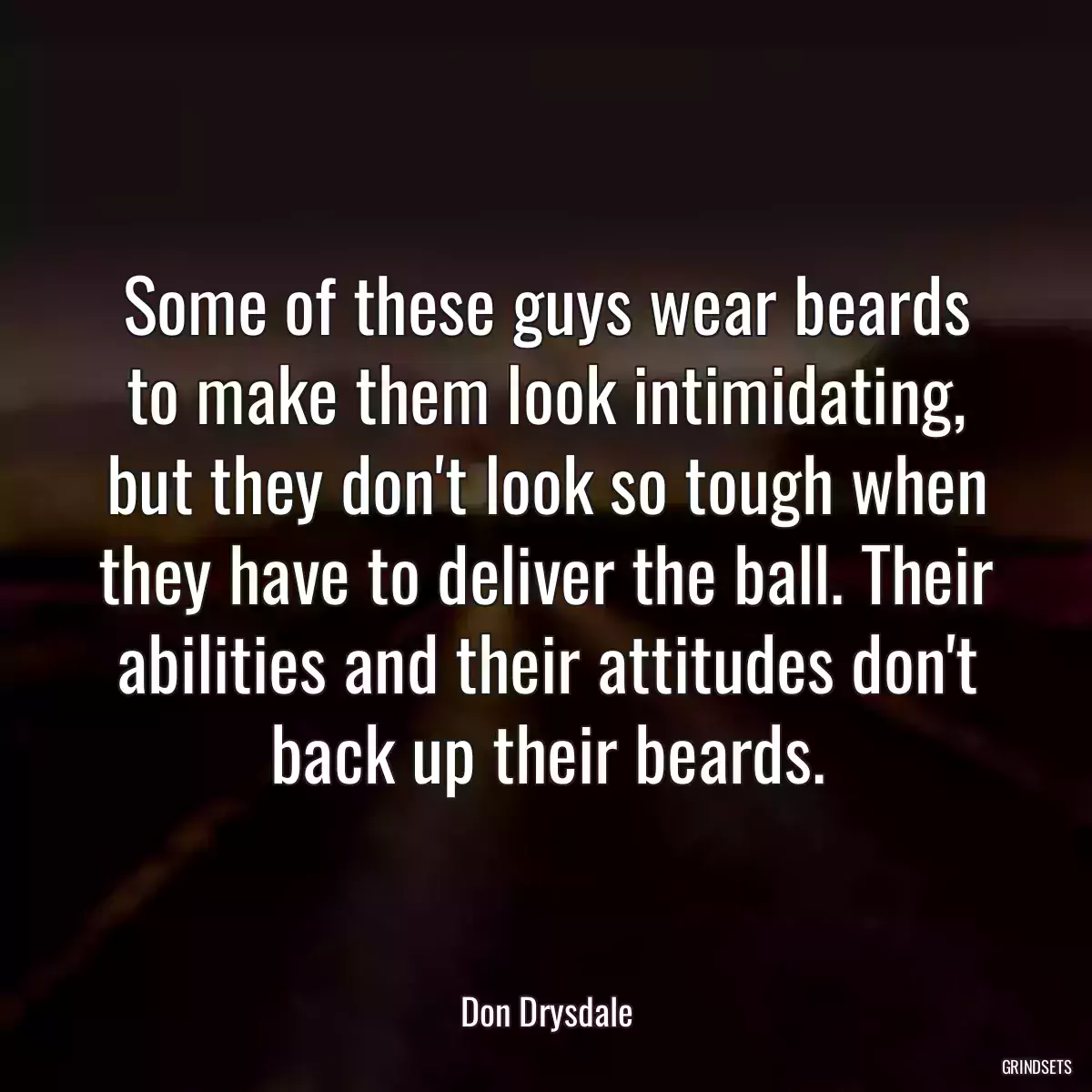 Some of these guys wear beards to make them look intimidating, but they don\'t look so tough when they have to deliver the ball. Their abilities and their attitudes don\'t back up their beards.