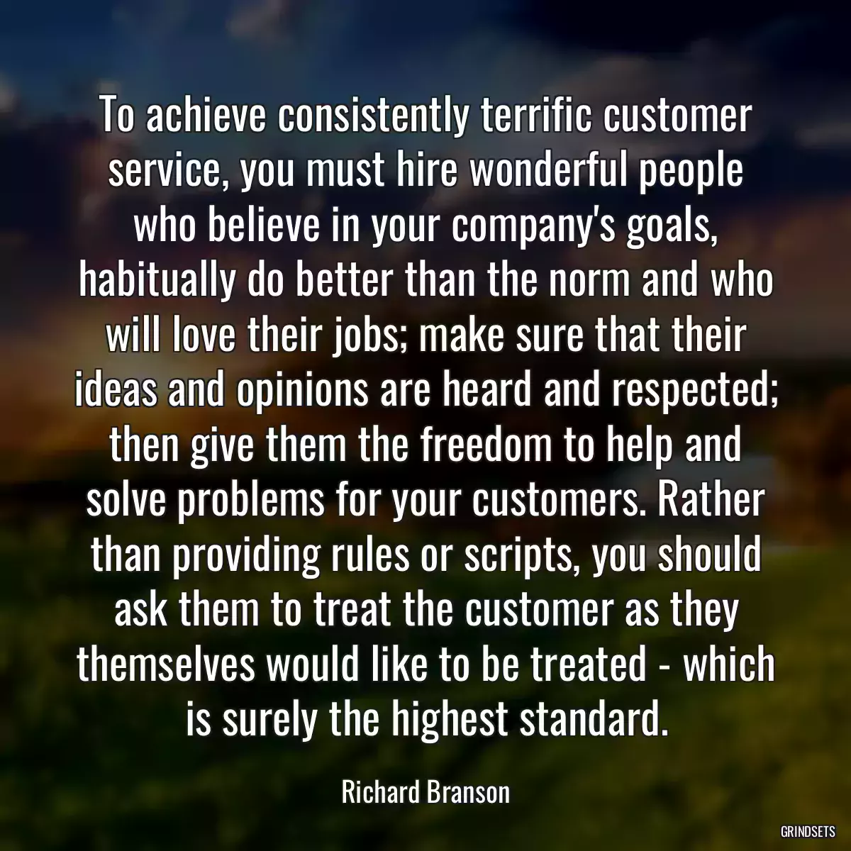 To achieve consistently terrific customer service, you must hire wonderful people who believe in your company\'s goals, habitually do better than the norm and who will love their jobs; make sure that their ideas and opinions are heard and respected; then give them the freedom to help and solve problems for your customers. Rather than providing rules or scripts, you should ask them to treat the customer as they themselves would like to be treated - which is surely the highest standard.