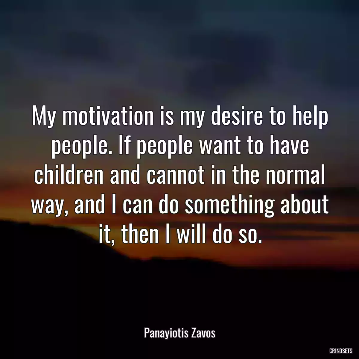 My motivation is my desire to help people. If people want to have children and cannot in the normal way, and I can do something about it, then I will do so.