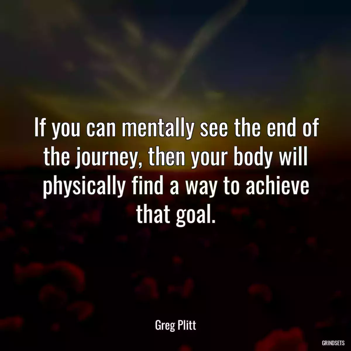 If you can mentally see the end of the journey, then your body will physically find a way to achieve that goal.