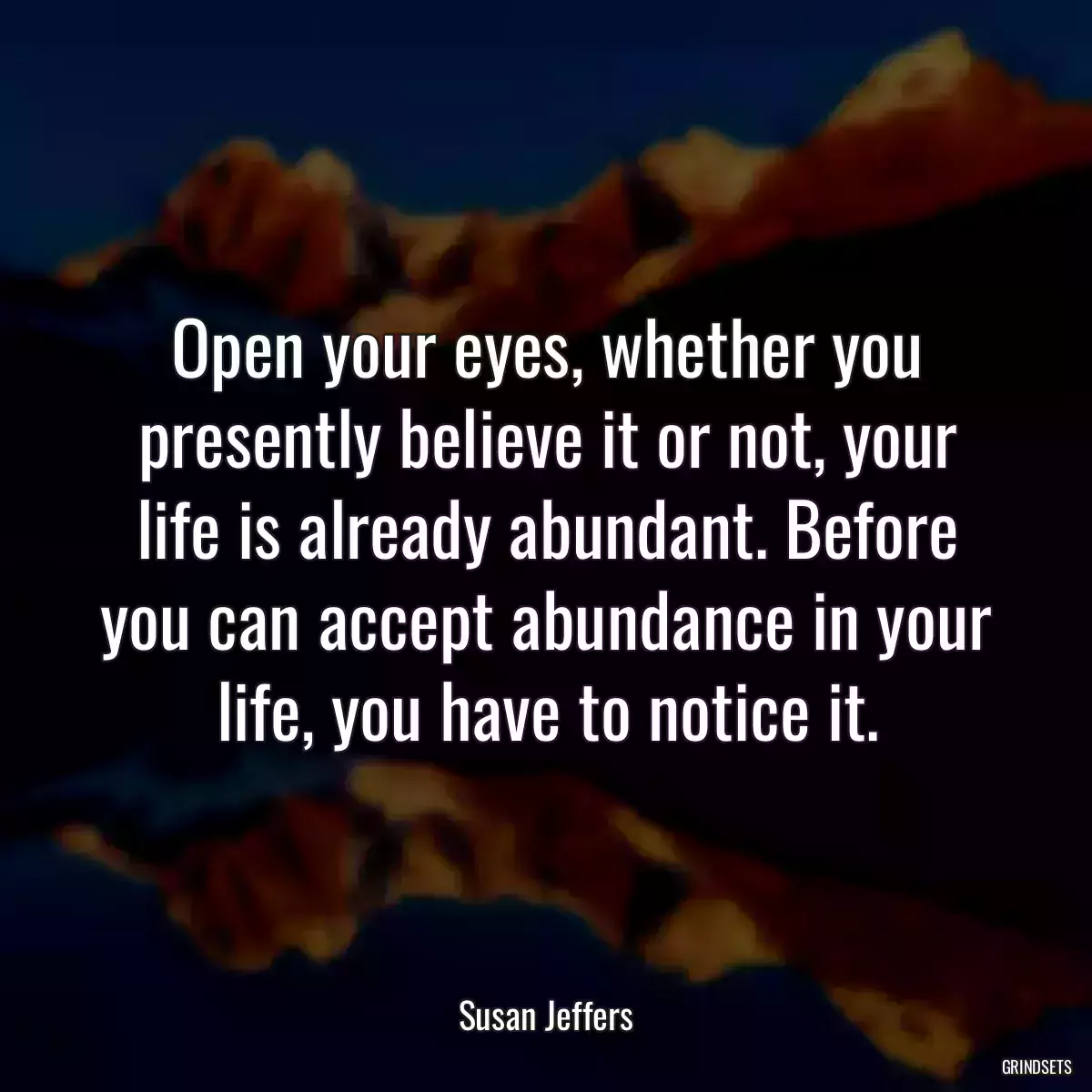 Open your eyes, whether you presently believe it or not, your life is already abundant. Before you can accept abundance in your life, you have to notice it.