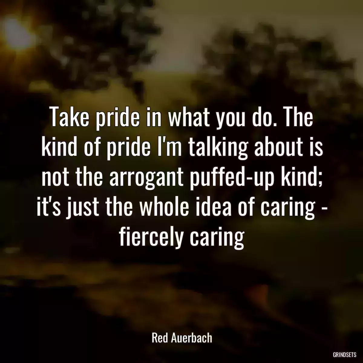 Take pride in what you do. The kind of pride I\'m talking about is not the arrogant puffed-up kind; it\'s just the whole idea of caring - fiercely caring