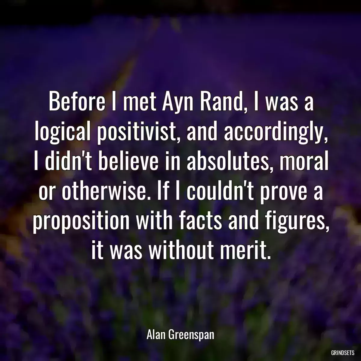 Before I met Ayn Rand, I was a logical positivist, and accordingly, I didn\'t believe in absolutes, moral or otherwise. If I couldn\'t prove a proposition with facts and figures, it was without merit.