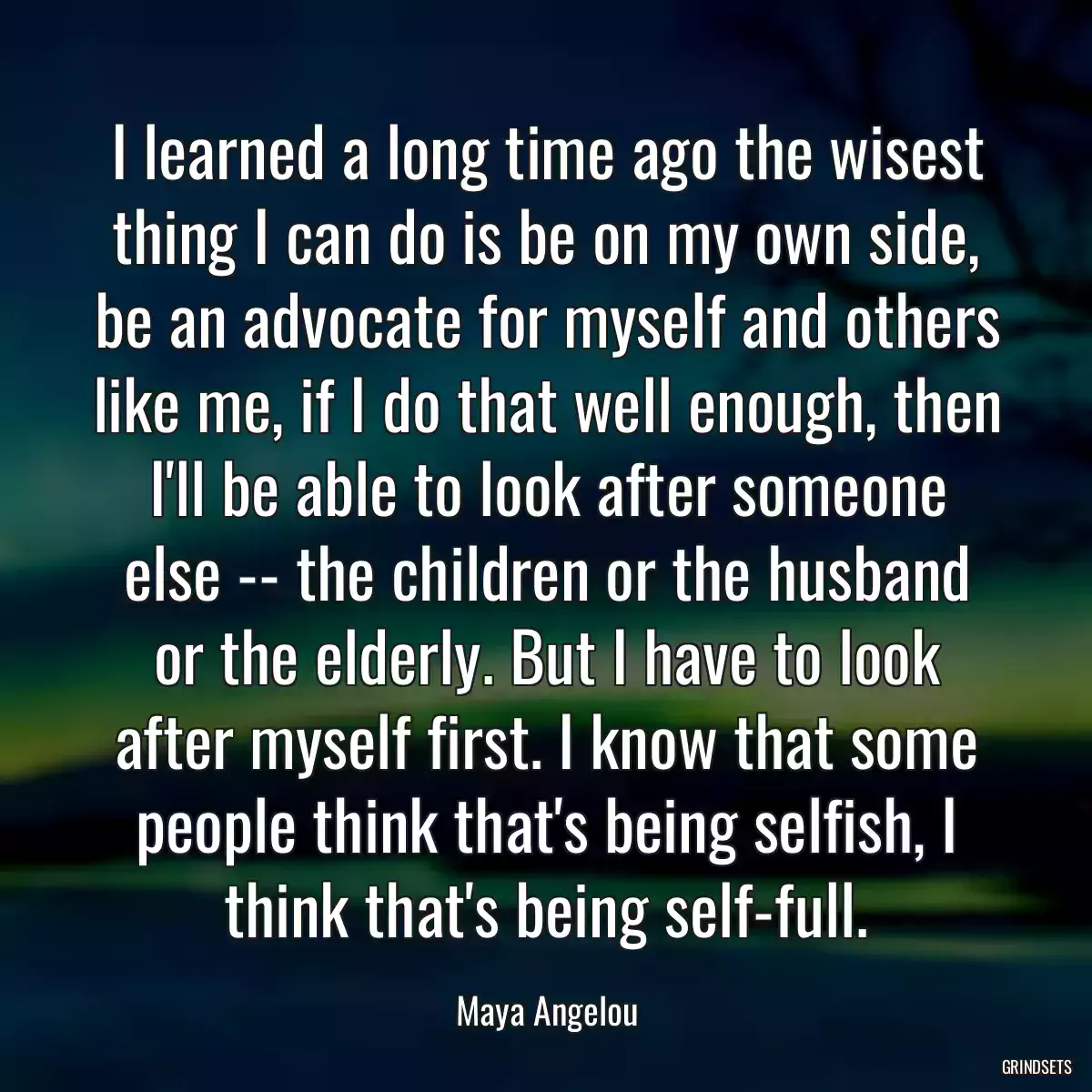 I learned a long time ago the wisest thing I can do is be on my own side, be an advocate for myself and others like me, if I do that well enough, then I\'ll be able to look after someone else -- the children or the husband or the elderly. But I have to look after myself first. I know that some people think that\'s being selfish, I think that\'s being self-full.