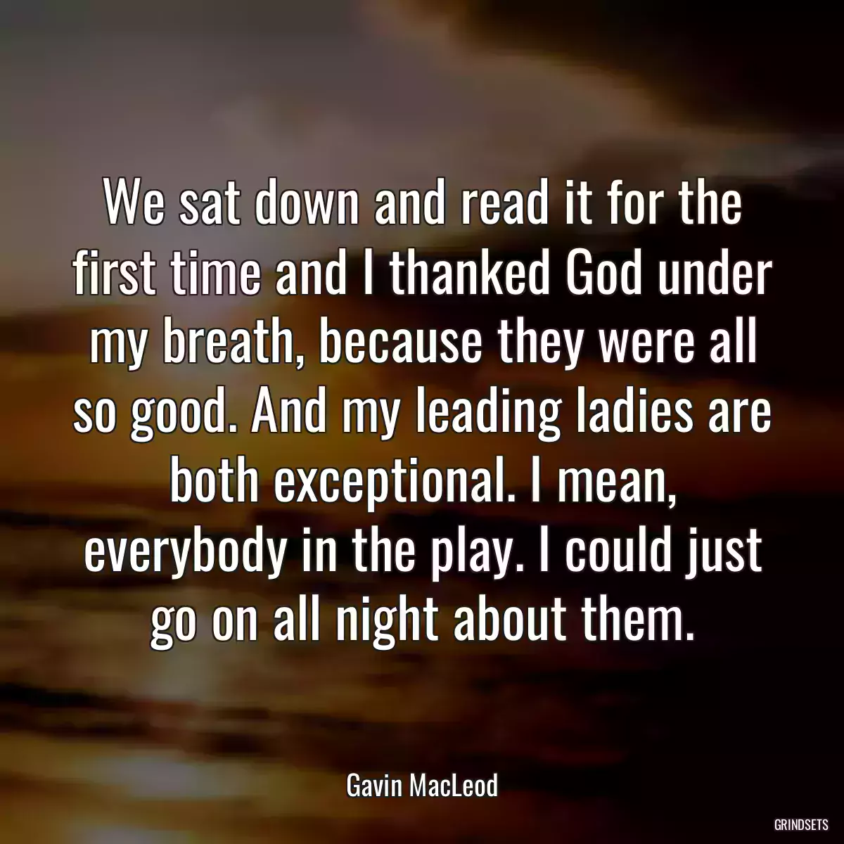 We sat down and read it for the first time and I thanked God under my breath, because they were all so good. And my leading ladies are both exceptional. I mean, everybody in the play. I could just go on all night about them.