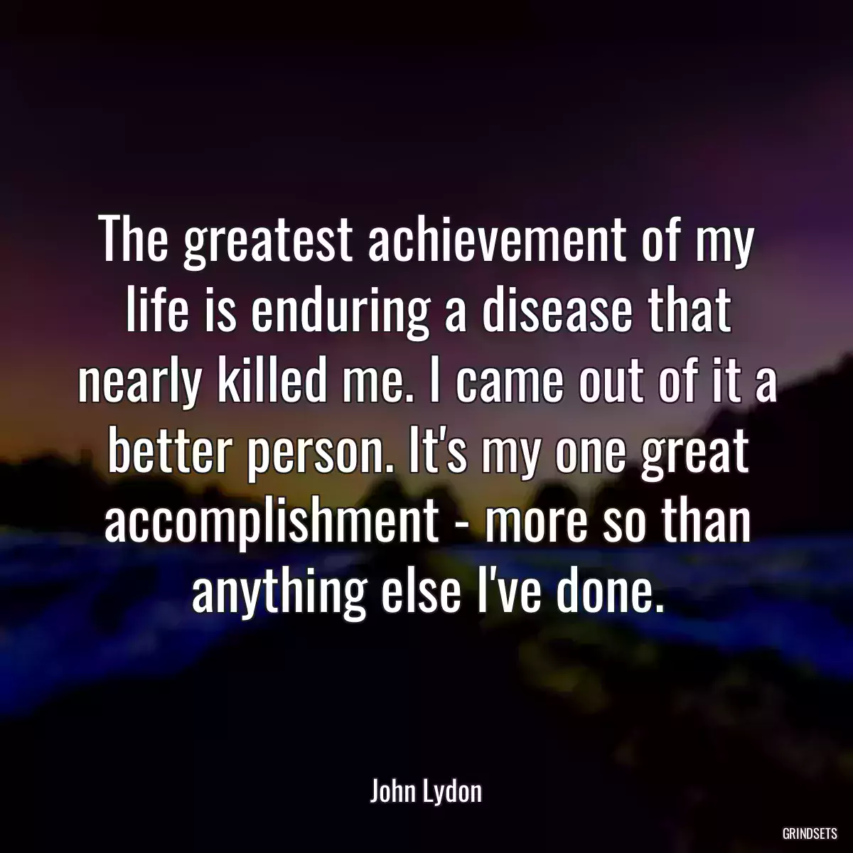 The greatest achievement of my life is enduring a disease that nearly killed me. I came out of it a better person. It\'s my one great accomplishment - more so than anything else I\'ve done.