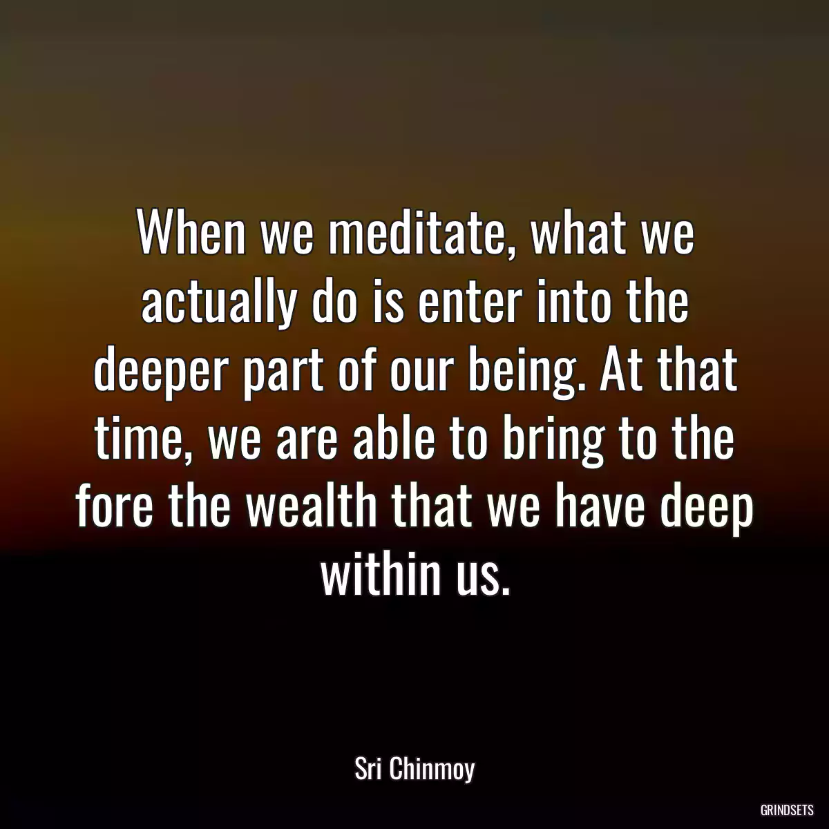 When we meditate, what we actually do is enter into the deeper part of our being. At that time, we are able to bring to the fore the wealth that we have deep within us.