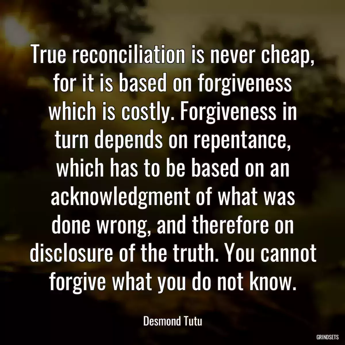 True reconciliation is never cheap, for it is based on forgiveness which is costly. Forgiveness in turn depends on repentance, which has to be based on an acknowledgment of what was done wrong, and therefore on disclosure of the truth. You cannot forgive what you do not know.