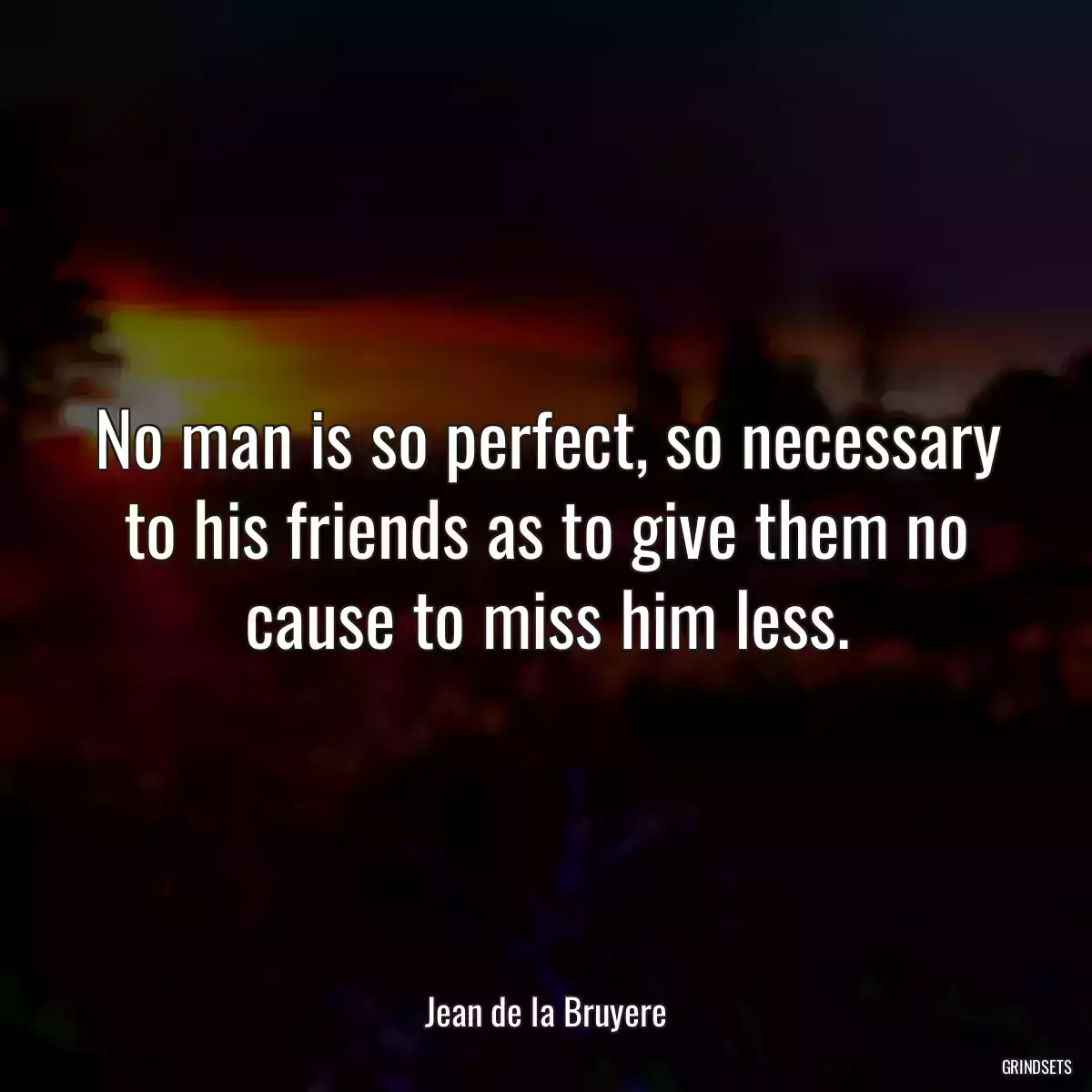 No man is so perfect, so necessary to his friends as to give them no cause to miss him less.