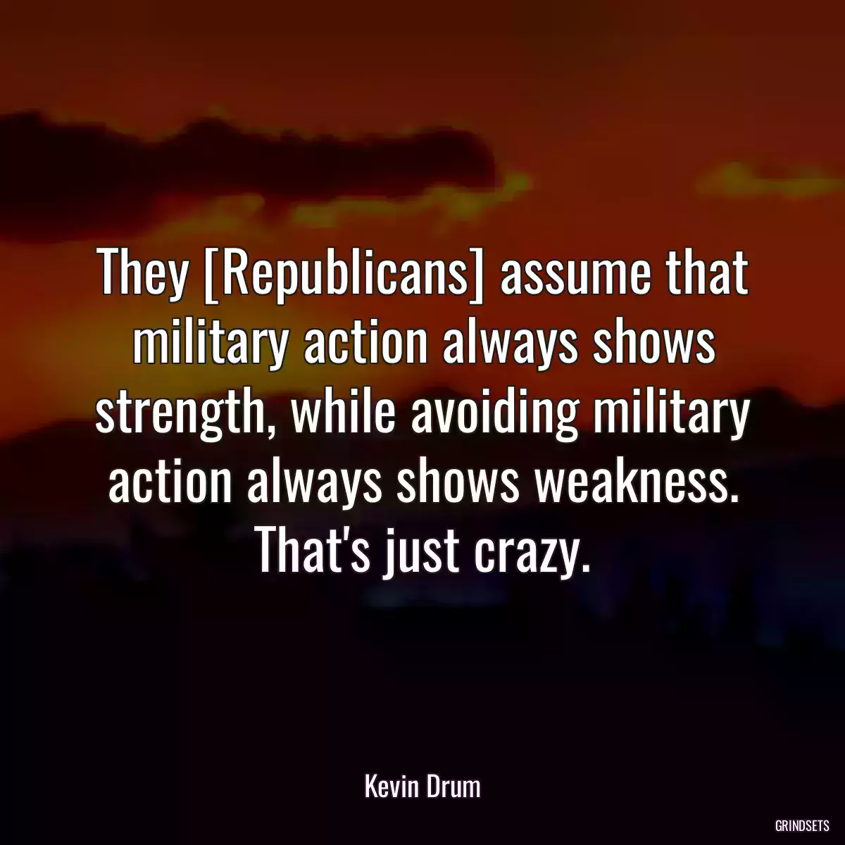 They [Republicans] assume that military action always shows strength, while avoiding military action always shows weakness. That\'s just crazy.