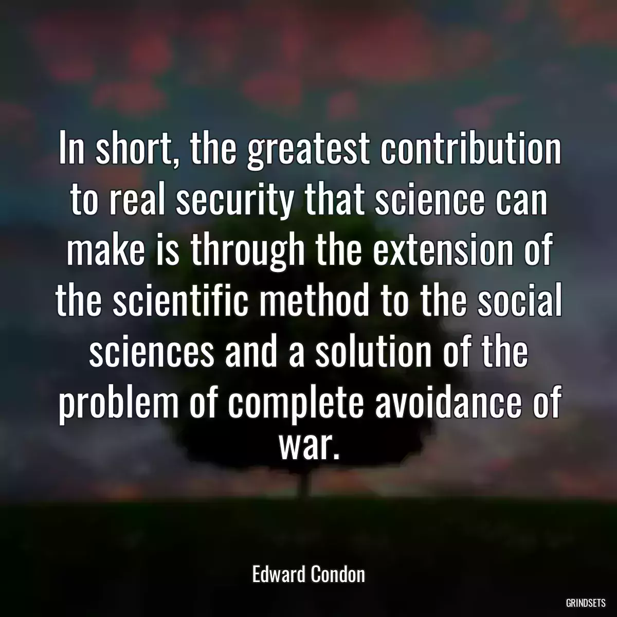 In short, the greatest contribution to real security that science can make is through the extension of the scientific method to the social sciences and a solution of the problem of complete avoidance of war.