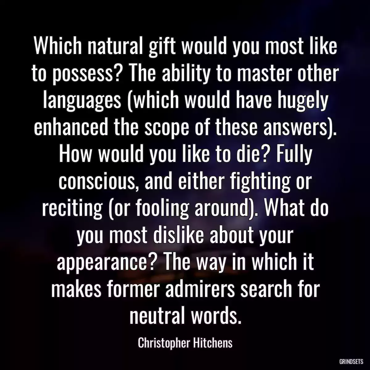 Which natural gift would you most like to possess? The ability to master other languages (which would have hugely enhanced the scope of these answers). How would you like to die? Fully conscious, and either fighting or reciting (or fooling around). What do you most dislike about your appearance? The way in which it makes former admirers search for neutral words.