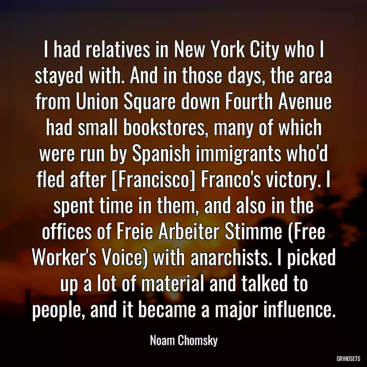 I had relatives in New York City who I stayed with. And in those days, the area from Union Square down Fourth Avenue had small bookstores, many of which were run by Spanish immigrants who\'d fled after [Francisco] Franco\'s victory. I spent time in them, and also in the offices of Freie Arbeiter Stimme (Free Worker\'s Voice) with anarchists. I picked up a lot of material and talked to people, and it became a major influence.