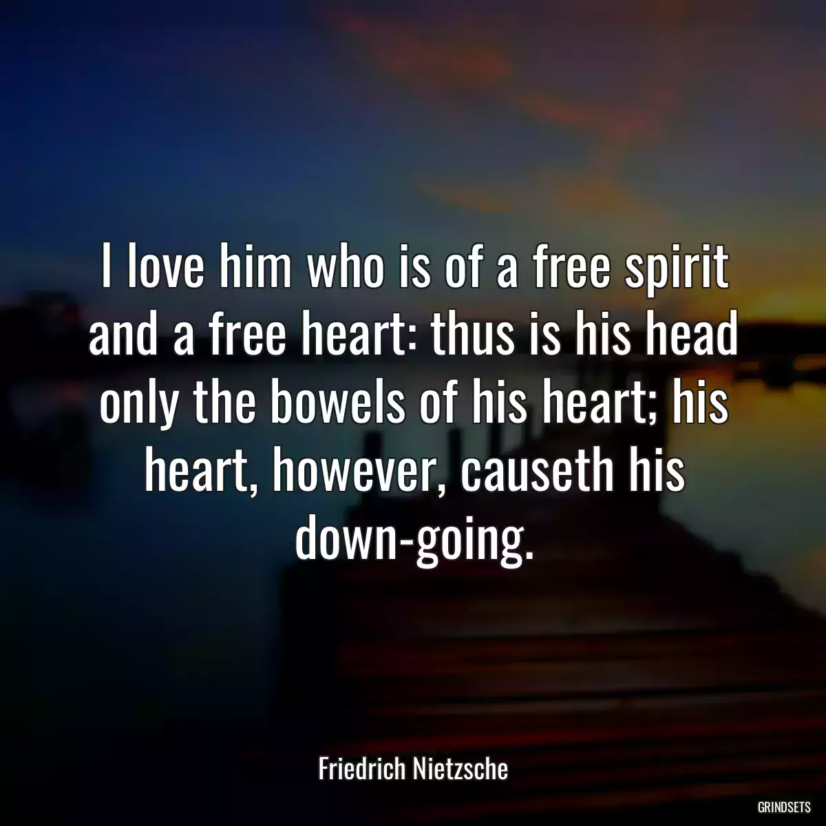 I love him who is of a free spirit and a free heart: thus is his head only the bowels of his heart; his heart, however, causeth his down-going.