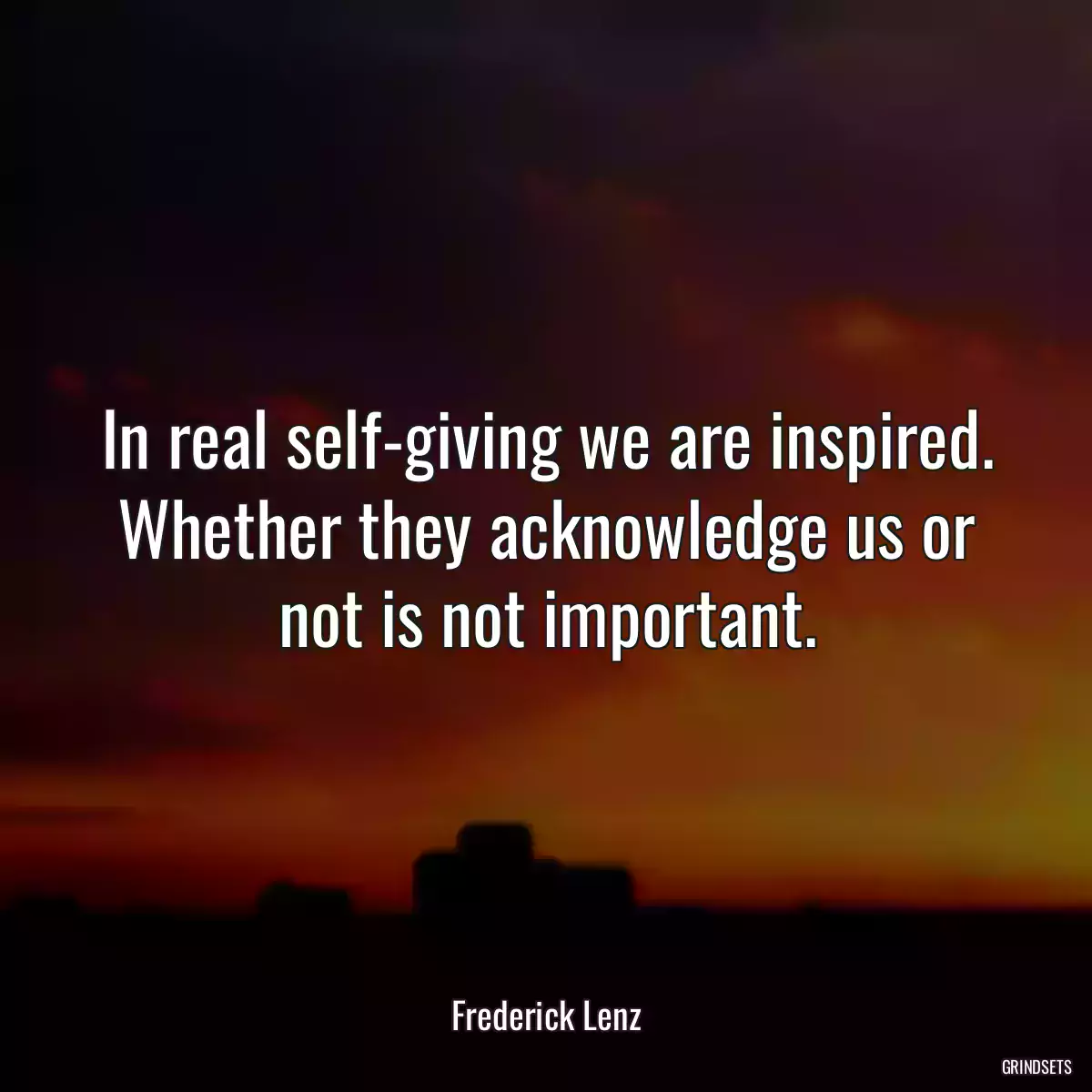 In real self-giving we are inspired. Whether they acknowledge us or not is not important.