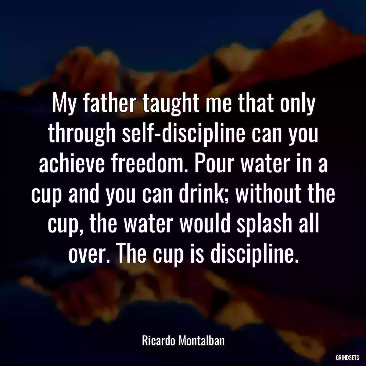 My father taught me that only through self-discipline can you achieve freedom. Pour water in a cup and you can drink; without the cup, the water would splash all over. The cup is discipline.