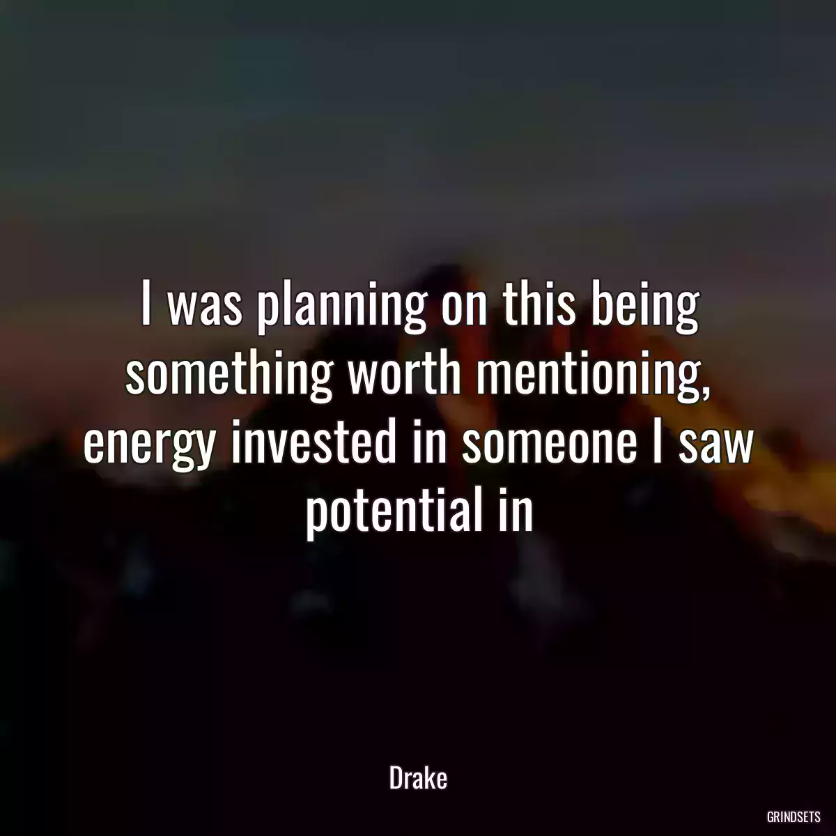 I was planning on this being something worth mentioning, energy invested in someone I saw potential in