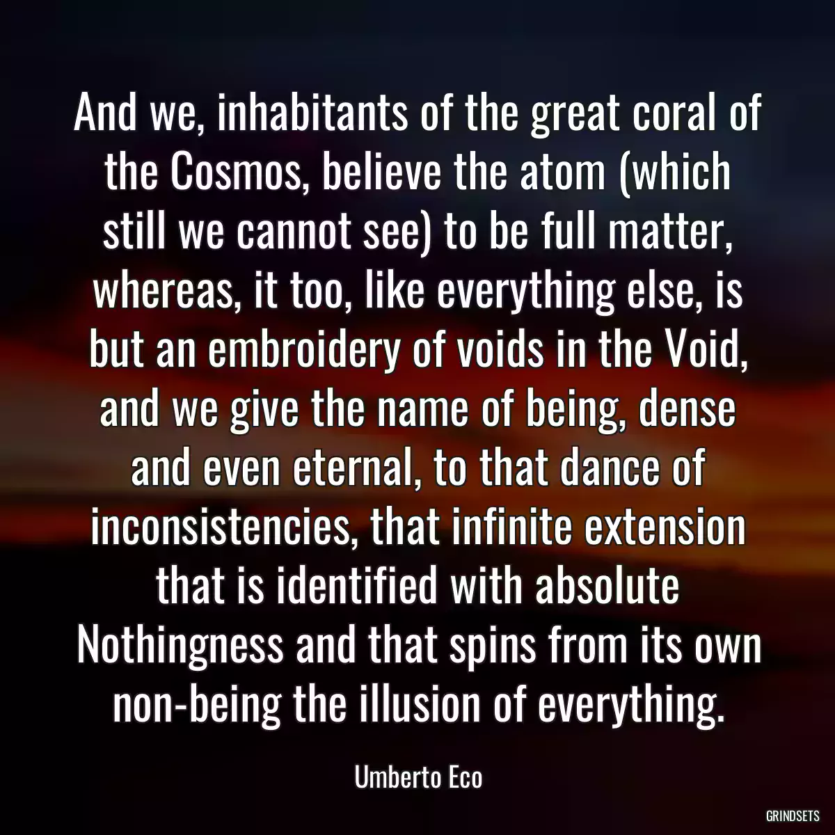 And we, inhabitants of the great coral of the Cosmos, believe the atom (which still we cannot see) to be full matter, whereas, it too, like everything else, is but an embroidery of voids in the Void, and we give the name of being, dense and even eternal, to that dance of inconsistencies, that infinite extension that is identified with absolute Nothingness and that spins from its own non-being the illusion of everything.