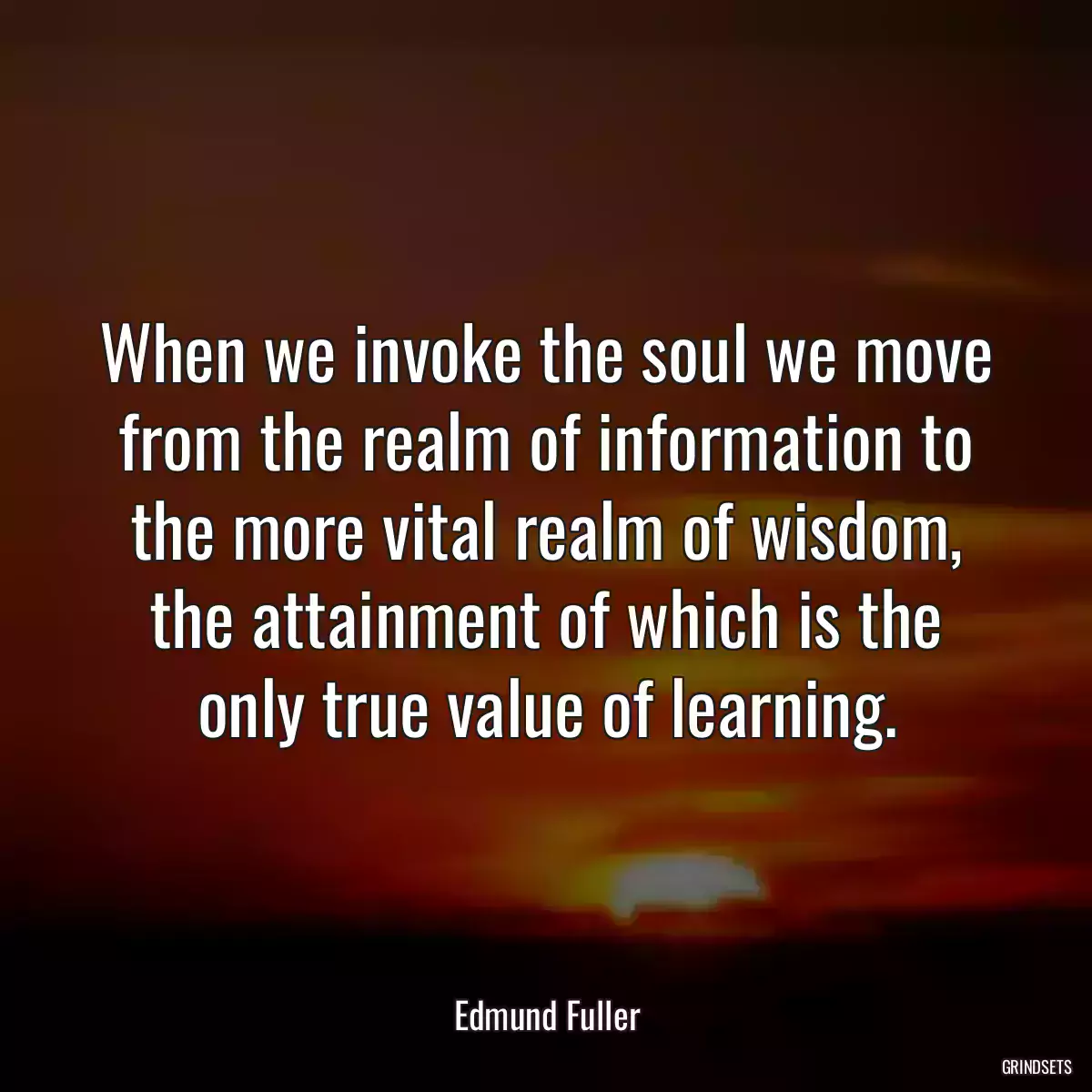 When we invoke the soul we move from the realm of information to the more vital realm of wisdom, the attainment of which is the only true value of learning.