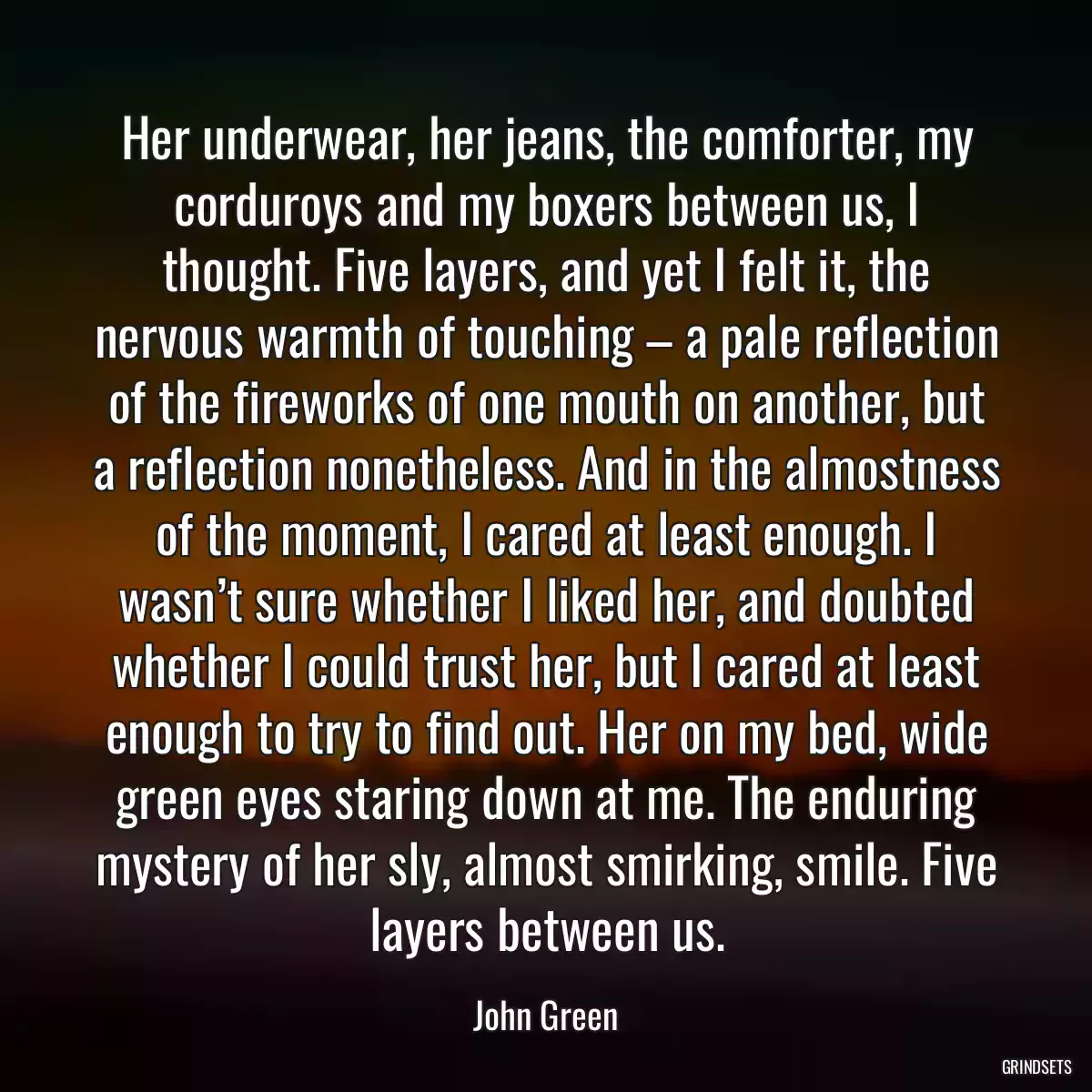 Her underwear, her jeans, the comforter, my corduroys and my boxers between us, I thought. Five layers, and yet I felt it, the nervous warmth of touching – a pale reflection of the fireworks of one mouth on another, but a reflection nonetheless. And in the almostness of the moment, I cared at least enough. I wasn’t sure whether I liked her, and doubted whether I could trust her, but I cared at least enough to try to find out. Her on my bed, wide green eyes staring down at me. The enduring mystery of her sly, almost smirking, smile. Five layers between us.