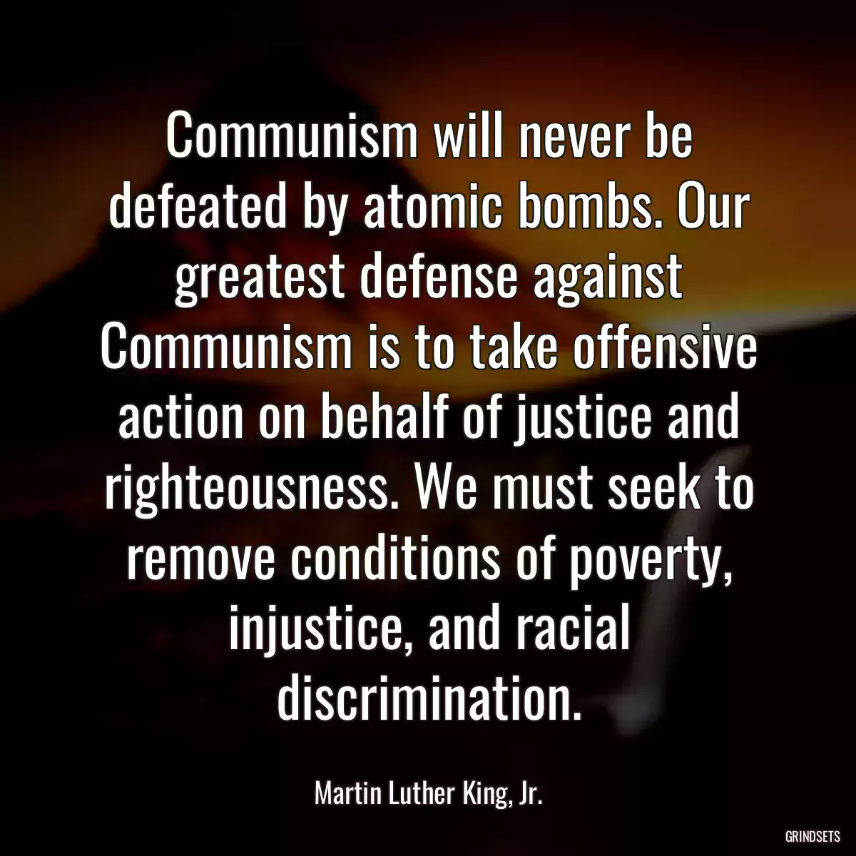 Communism will never be defeated by atomic bombs. Our greatest defense against Communism is to take offensive action on behalf of justice and righteousness. We must seek to remove conditions of poverty, injustice, and racial discrimination.